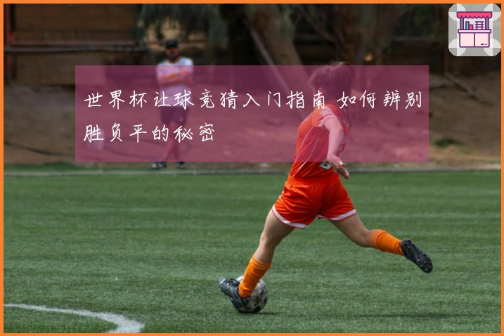 世界杯让球竞猜入门指南 如何辨别胜负平的秘密